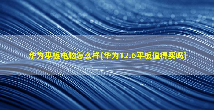 华为平板电脑怎么样(华为12.6平板值得买吗)