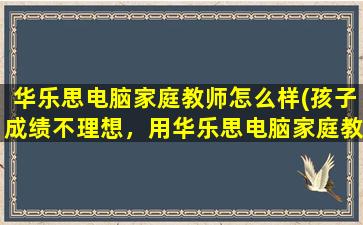 华乐思电脑家庭教师怎么样(孩子成绩不理想，用华乐思电脑家庭教师有用吗)