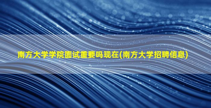 南方大学学院面试重要吗现在(南方大学招聘信息)