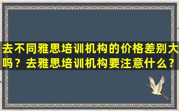 去不同雅思培训机构的价格差别大吗？去雅思培训机构要注意什么？