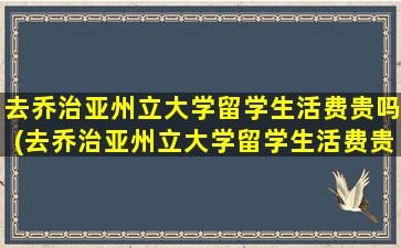 去乔治亚州立大学留学生活费贵吗(去乔治亚州立大学留学生活费贵吗多少钱)