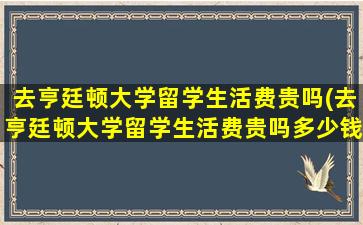 去亨廷顿大学留学生活费贵吗(去亨廷顿大学留学生活费贵吗多少钱)