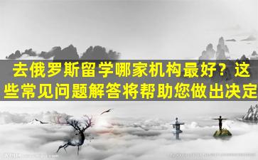 去俄罗斯留学哪家机构最好？这些常见问题解答将帮助您做出决定