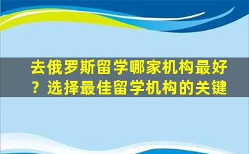 去俄罗斯留学哪家机构最好？选择最佳留学机构的关键