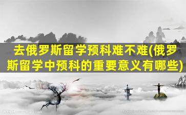 去俄罗斯留学预科难不难(俄罗斯留学中预科的重要意义有哪些)