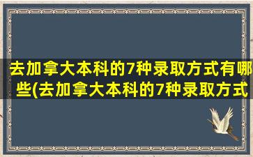 去加拿大本科的7种录取方式有哪些(去加拿大本科的7种录取方式是)