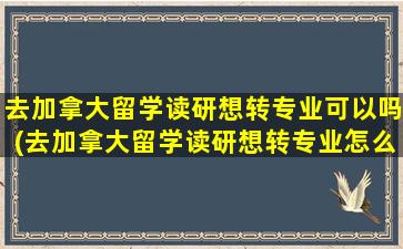 去加拿大留学读研想转专业可以吗(去加拿大留学读研想转专业怎么办理)