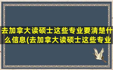 去加拿大读硕士这些专业要清楚什么信息(去加拿大读硕士这些专业要清楚哪些信息)