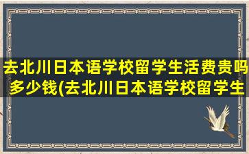 去北川日本语学校留学生活费贵吗多少钱(去北川日本语学校留学生活费贵吗)