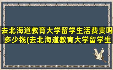 去北海道教育大学留学生活费贵吗多少钱(去北海道教育大学留学生活费贵吗)