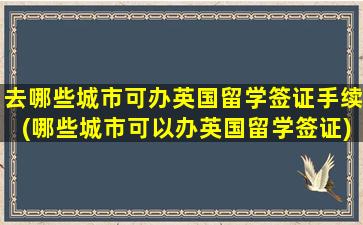 去哪些城市可办英国留学签证手续(哪些城市可以办英国留学签证)