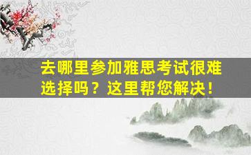 去哪里参加雅思考试很难选择吗？这里帮您解决！