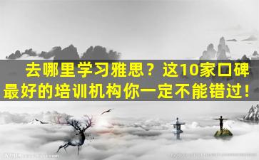 去哪里学习雅思？这10家口碑最好的培训机构你一定不能错过！