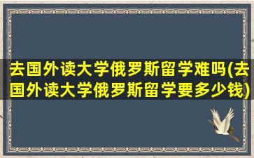 去国外读大学俄罗斯留学难吗(去国外读大学俄罗斯留学要多少钱)