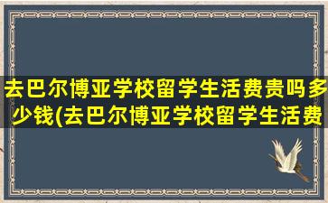 去巴尔博亚学校留学生活费贵吗多少钱(去巴尔博亚学校留学生活费贵吗)