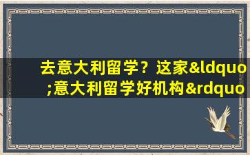 去意大利留学？这家“意大利留学好机构”助你梦想成真！