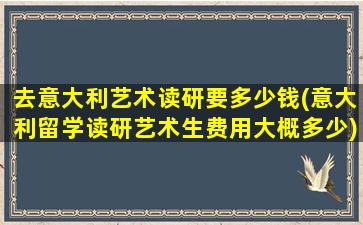 去意大利艺术读研要多少钱(意大利留学读研艺术生费用大概多少)