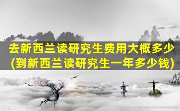 去新西兰读研究生费用大概多少(到新西兰读研究生一年多少钱)