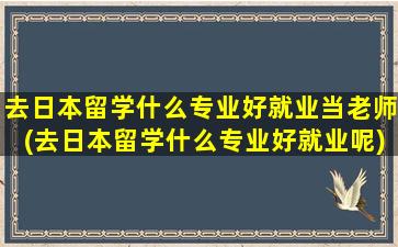 去日本留学什么专业好就业当老师(去日本留学什么专业好就业呢)