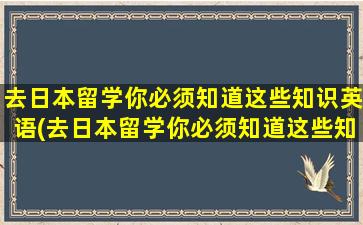 去日本留学你必须知道这些知识英语(去日本留学你必须知道这些知识)