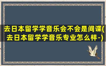 去日本留学学音乐会不会是间谍(去日本留学学音乐专业怎么样-)