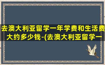 去澳大利亚留学一年学费和生活费大约多少钱-(去澳大利亚留学一年学费大概多少钱)