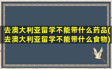 去澳大利亚留学不能带什么药品(去澳大利亚留学不能带什么食物)