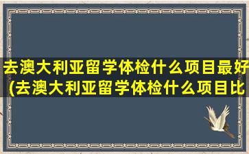 去澳大利亚留学体检什么项目最好(去澳大利亚留学体检什么项目比较好)