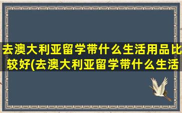 去澳大利亚留学带什么生活用品比较好(去澳大利亚留学带什么生活用品合适)