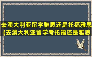 去澳大利亚留学雅思还是托福雅思(去澳大利亚留学考托福还是雅思)