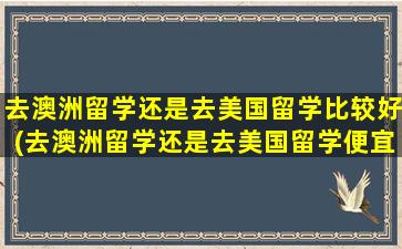 去澳洲留学还是去美国留学比较好(去澳洲留学还是去美国留学便宜)