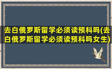 去白俄罗斯留学必须读预科吗(去白俄罗斯留学必须读预科吗女生)