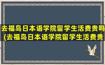 去福岛日本语学院留学生活费贵吗(去福岛日本语学院留学生活费贵吗多少钱)