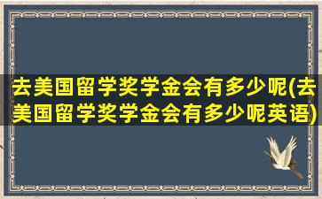 去美国留学奖学金会有多少呢(去美国留学奖学金会有多少呢英语)