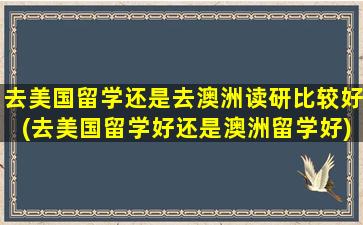 去美国留学还是去澳洲读研比较好(去美国留学好还是澳洲留学好)