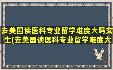 去美国读医科专业留学难度大吗女生(去美国读医科专业留学难度大吗)