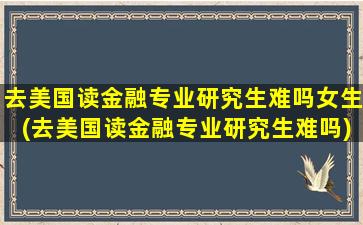 去美国读金融专业研究生难吗女生(去美国读金融专业研究生难吗)