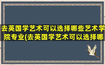 去英国学艺术可以选择哪些艺术学院专业(去英国学艺术可以选择哪些艺术学院好)