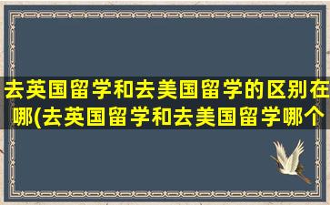 去英国留学和去美国留学的区别在哪(去英国留学和去美国留学哪个好)