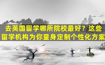 去英国留学哪所院校最好？这些留学机构为你量身定制个性化方案