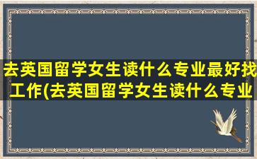 去英国留学女生读什么专业最好找工作(去英国留学女生读什么专业最好就业)