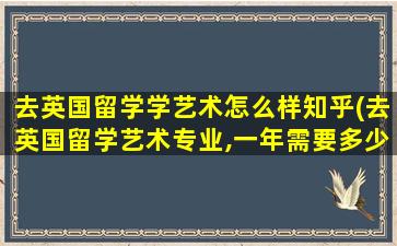 去英国留学学艺术怎么样知乎(去英国留学艺术专业,一年需要多少费用-)