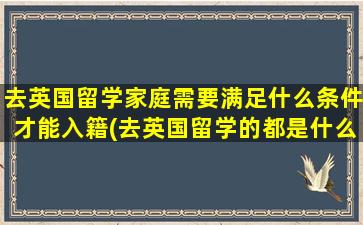 去英国留学家庭需要满足什么条件才能入籍(去英国留学的都是什么家庭条件)