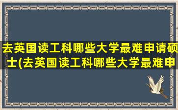 去英国读工科哪些大学最难申请硕士(去英国读工科哪些大学最难申请研究生)