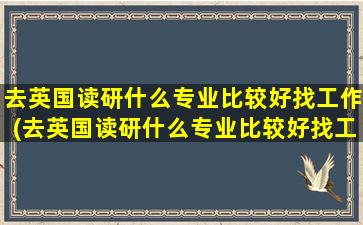 去英国读研什么专业比较好找工作(去英国读研什么专业比较好找工作)