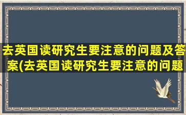 去英国读研究生要注意的问题及答案(去英国读研究生要注意的问题和答案)