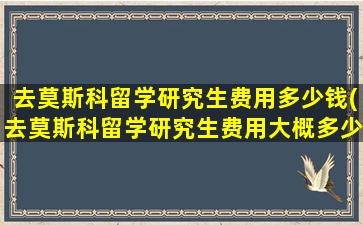 去莫斯科留学研究生费用多少钱(去莫斯科留学研究生费用大概多少)