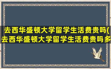 去西华盛顿大学留学生活费贵吗(去西华盛顿大学留学生活费贵吗多少钱)