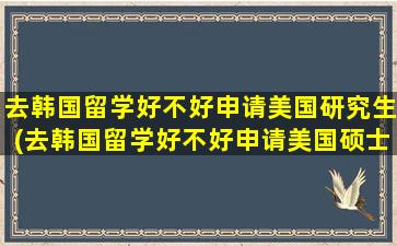 去韩国留学好不好申请美国研究生(去韩国留学好不好申请美国硕士)