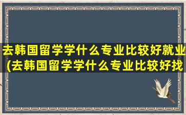 去韩国留学学什么专业比较好就业(去韩国留学学什么专业比较好找工作)